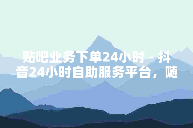 贴吧业务下单24小时 - 抖音24小时自助服务平台，随时为您服务。