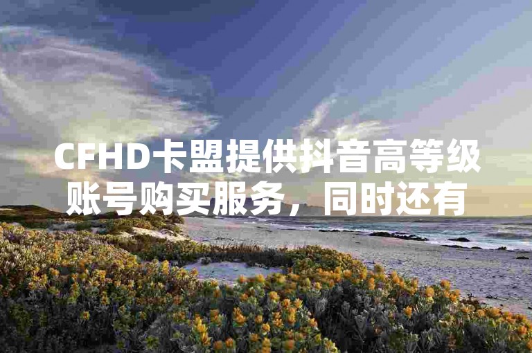 CFHD卡盟提供抖音高等级账号购买服务，同时还有QQ会员低价开通和免费VIP领取活动。