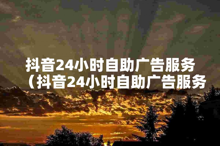 抖音24小时自助广告服务（抖音24小时自助广告服务-让您的业务全天候曝光）