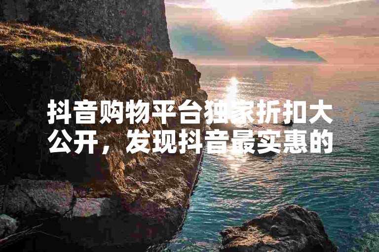 抖音购物平台独家折扣大公开，发现抖音最实惠的在线购物秘籍，2024年省钱必备！