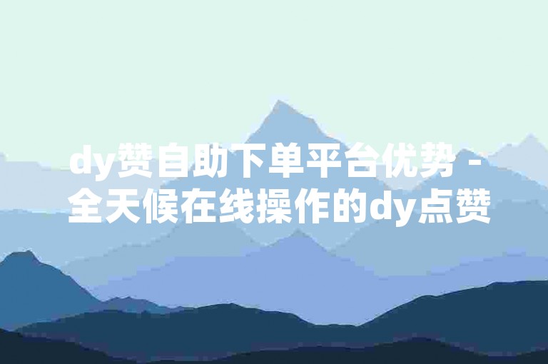 dy赞自助下单平台优势 - 全天候在线操作的dy点赞服务