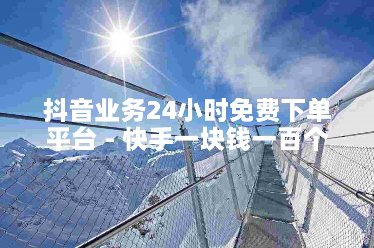 抖音业务24小时免费下单平台 - 快手一块钱一百个赞是真的吗？