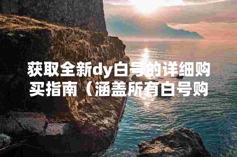 获取全新dy白号的详细购买指南（涵盖所有白号购买联系方法）