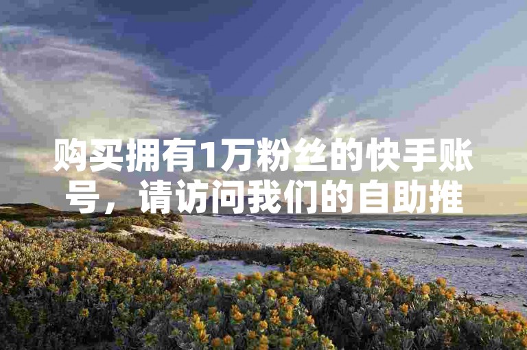 购买拥有1万粉丝的快手账号，请访问我们的自助推广网站，享受B站业务下单的优惠价格。