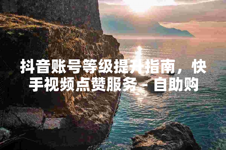 抖音账号等级提升指南，快手视频点赞服务 - 自助购买平台 - 十元换取千关注。