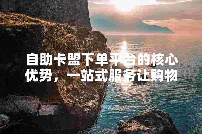 自助卡盟下单平台的核心优势，一站式服务让购物更便捷！新手友好！