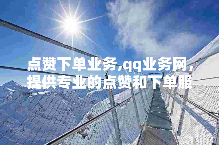点赞下单业务,qq业务网，提供专业的点赞和下单服务，让你的社交账号瞬间火爆起来。