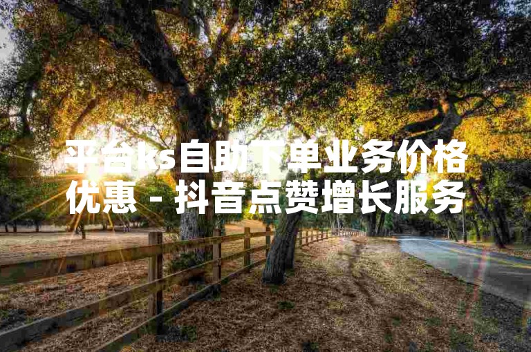 平台ks自助下单业务价格优惠 - 抖音点赞增长服务