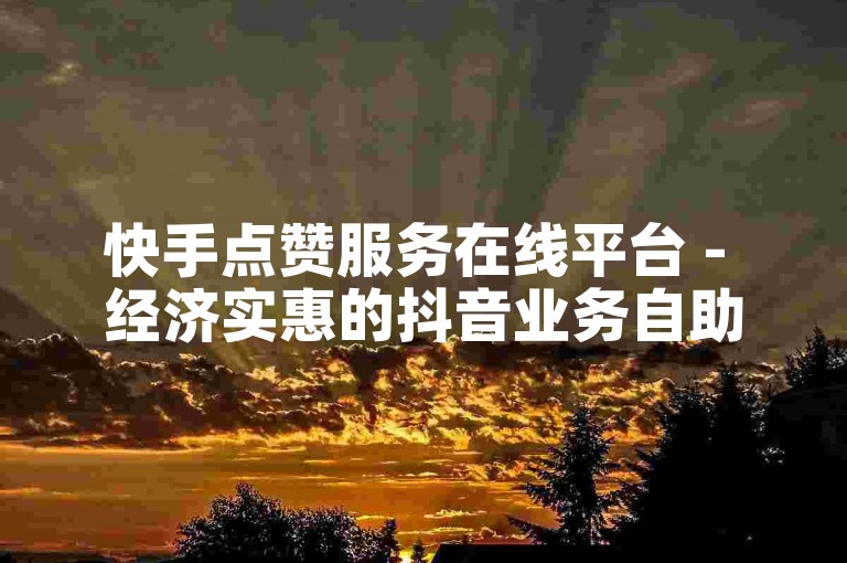 快手点赞服务在线平台 - 经济实惠的抖音业务自助下单网站