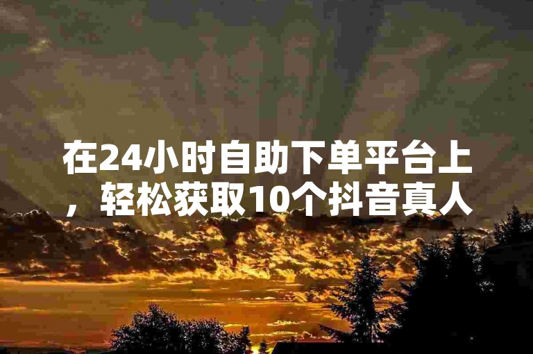 在24小时自助下单平台上，轻松获取10个抖音真人赞。
