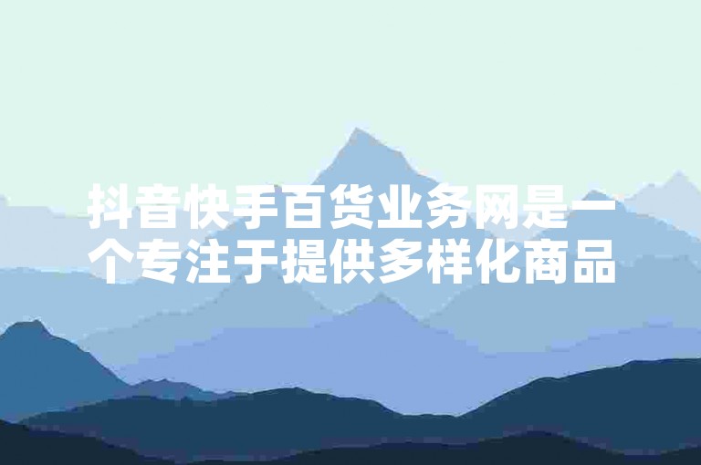 抖音快手百货业务网是一个专注于提供多样化商品的在线平台，旨在满足广大用户的日常购物需求。