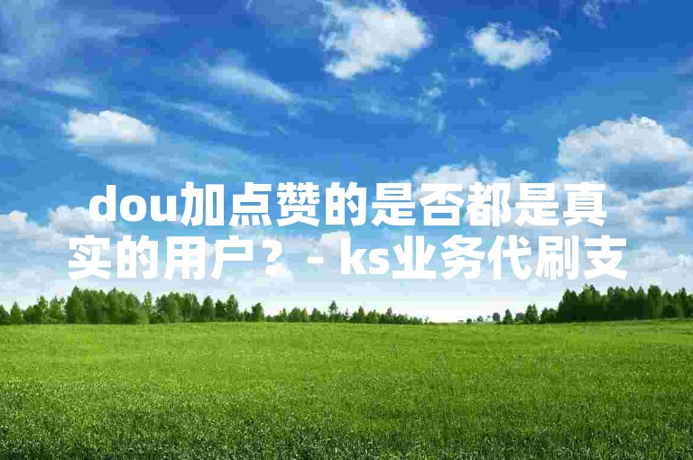 dou加点赞的是否都是真实的用户？- ks业务代刷支持免费微信支付。