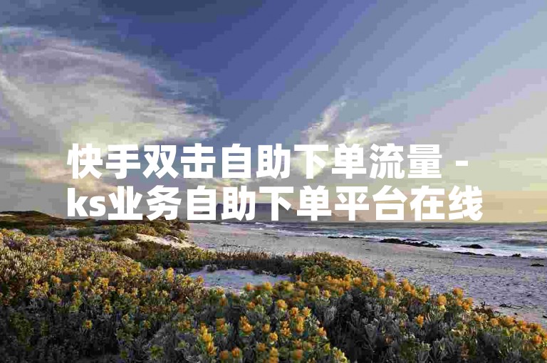 快手双击自助下单流量 - ks业务自助下单平台在线