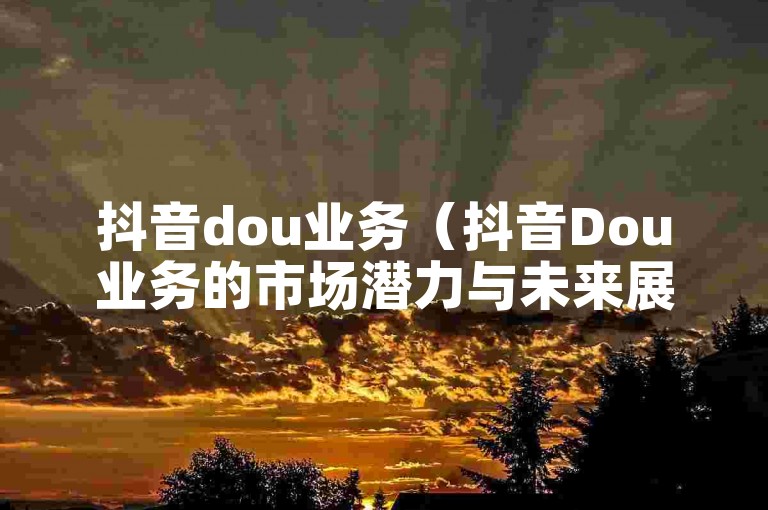 抖音dou业务（抖音Dou业务的市场潜力与未来展望）