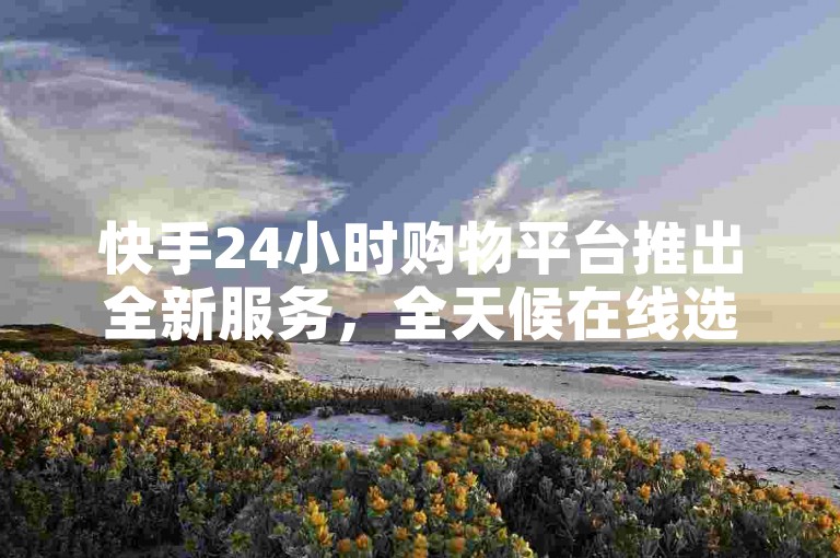 快手24小时购物平台推出全新服务，全天候在线选购快手精选商品，新手用户的理想选择！