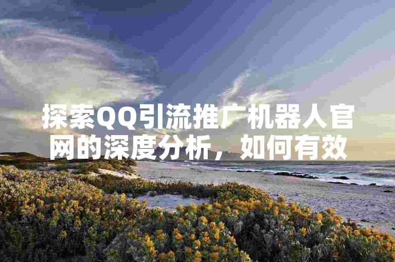 探索QQ引流推广机器人官网的深度分析，如何有效提升QQ引流效果的推广机器人官方网站指南！2024年必备知识。
