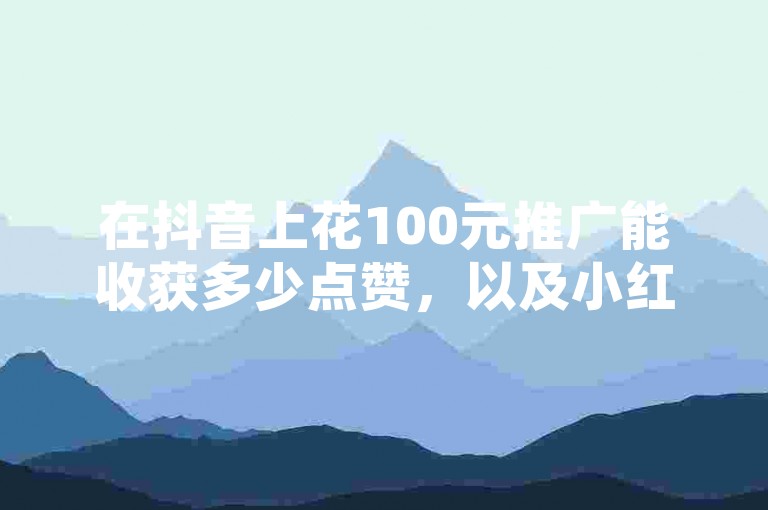 在抖音上花100元推广能收获多少点赞，以及小红书24小时内的浏览量，这些数据可以通过专业的下单平台来获取。