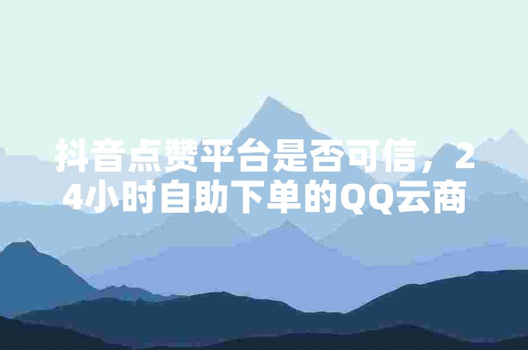 抖音点赞平台是否可信，24小时自助下单的QQ云商城真的靠谱吗？