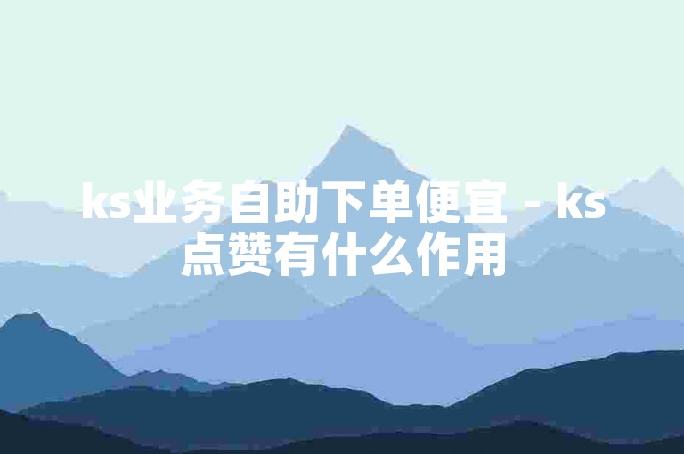 ks业务自助下单便宜 - ks点赞有什么作用