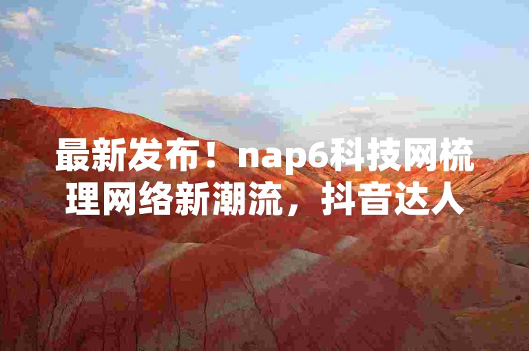 最新发布！nap6科技网梳理网络新潮流，抖音达人真情实感评测网页应用再次掀起社交热潮！