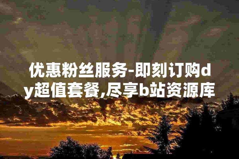 优惠粉丝服务-即刻订购dy超值套餐,尽享b站资源库永久免费。