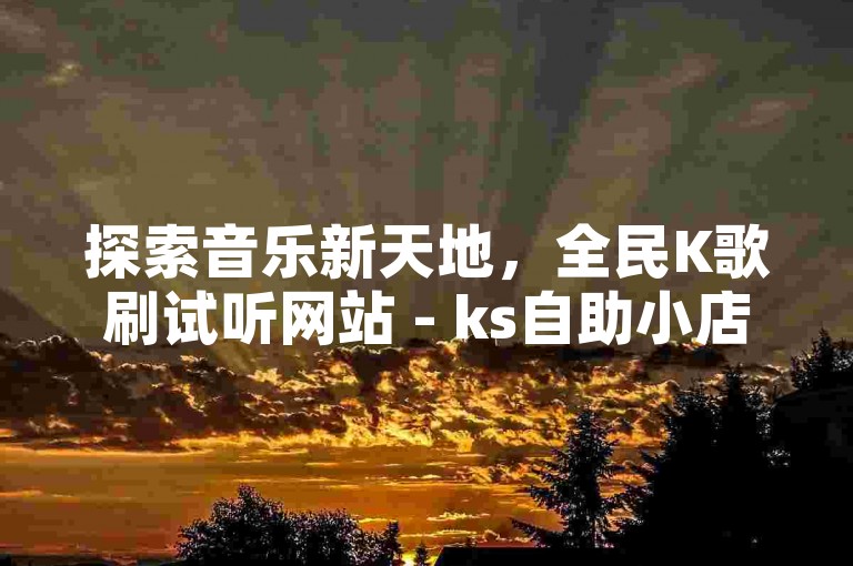 探索音乐新天地，全民K歌刷试听网站 - ks自助小店，您的专属音乐助手。