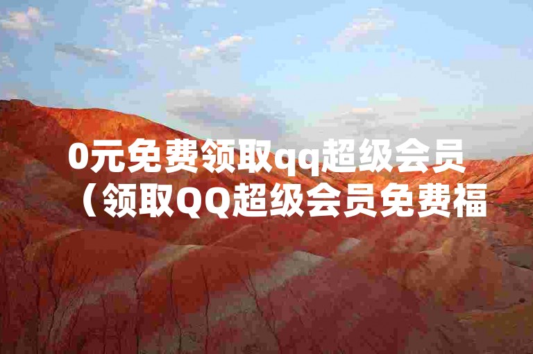 0元免费领取qq超级会员（领取QQ超级会员免费福利活动）