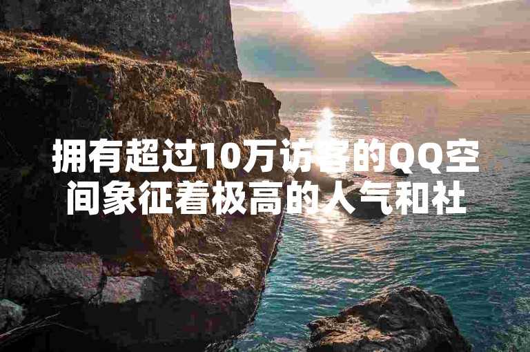 拥有超过10万访客的QQ空间象征着极高的人气和社交影响力。