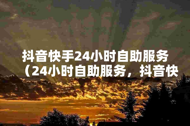 抖音快手24小时自助服务（24小时自助服务，抖音快手使用指南）