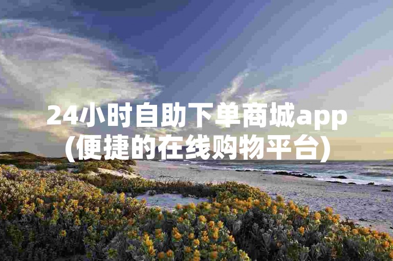 24小时自助下单商城app(便捷的在线购物平台)