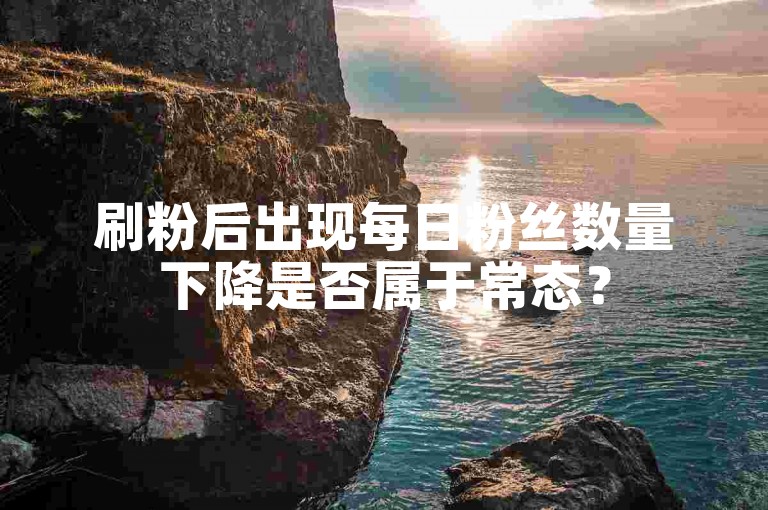 刷粉后出现每日粉丝数量下降是否属于常态？