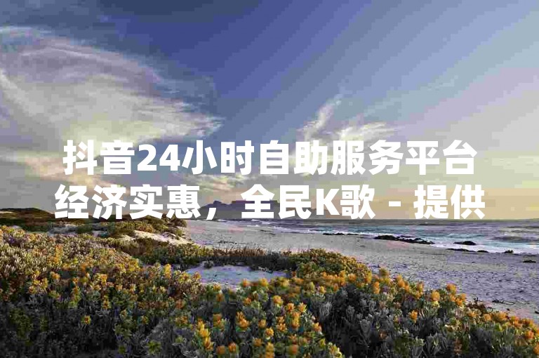 抖音24小时自助服务平台经济实惠，全民K歌 - 提供全网最低价的免费自助下单服务 - dy自助下单享受超值优惠。