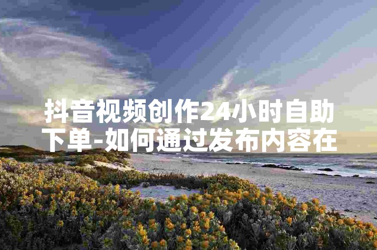 抖音视频创作24小时自助下单-如何通过发布内容在抖音上赚钱。