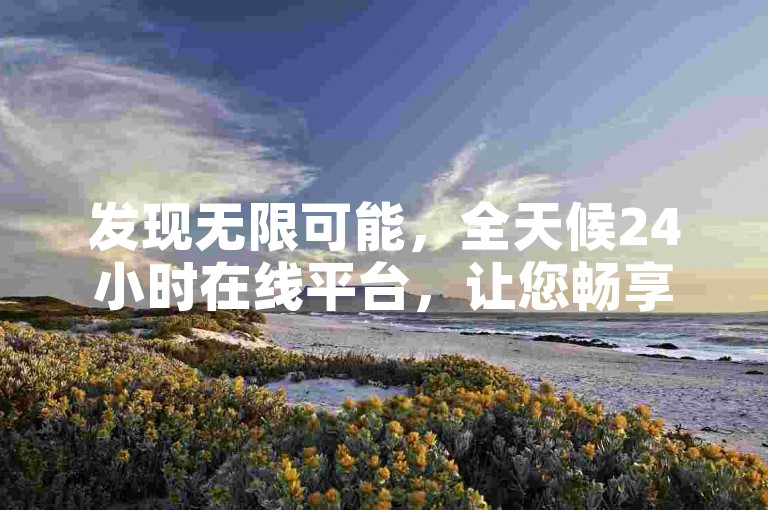发现无限可能，全天候24小时在线平台，让您畅享前所未有的优惠与便利，尽享多样化服务。