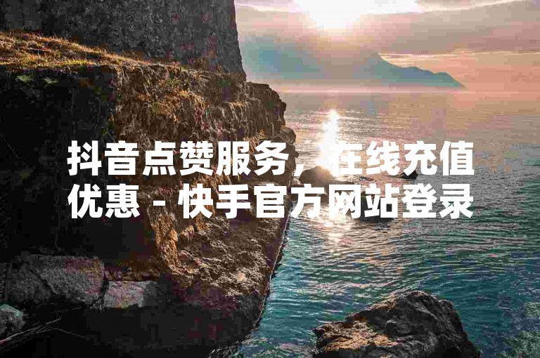 抖音点赞服务，在线充值优惠 - 快手官方网站登录指南更新 - 深信服面临经营困境。