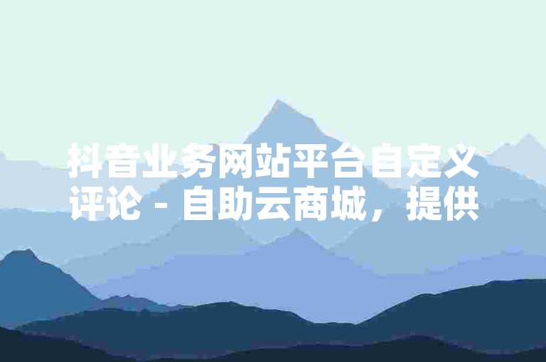 抖音业务网站平台自定义评论 - 自助云商城，提供便捷的在线购物体验。