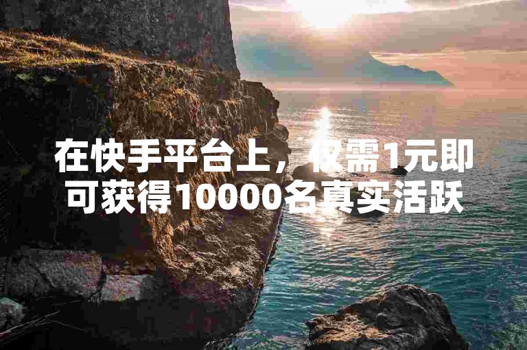 在快手平台上，仅需1元即可获得10000名真实活跃的粉丝。