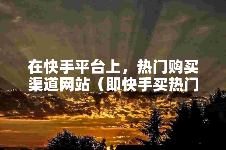 在快手平台上，热门购买渠道网站（即快手买热门的去处）是用户们寻求提升视频曝光度的常见选择。