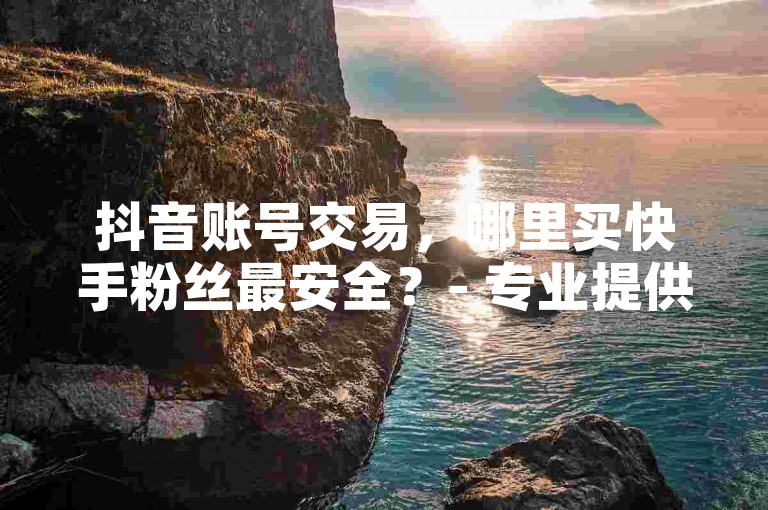抖音账号交易，哪里买快手粉丝最安全？- 专业提供直播推广服务 - 抖音粉丝购买平台