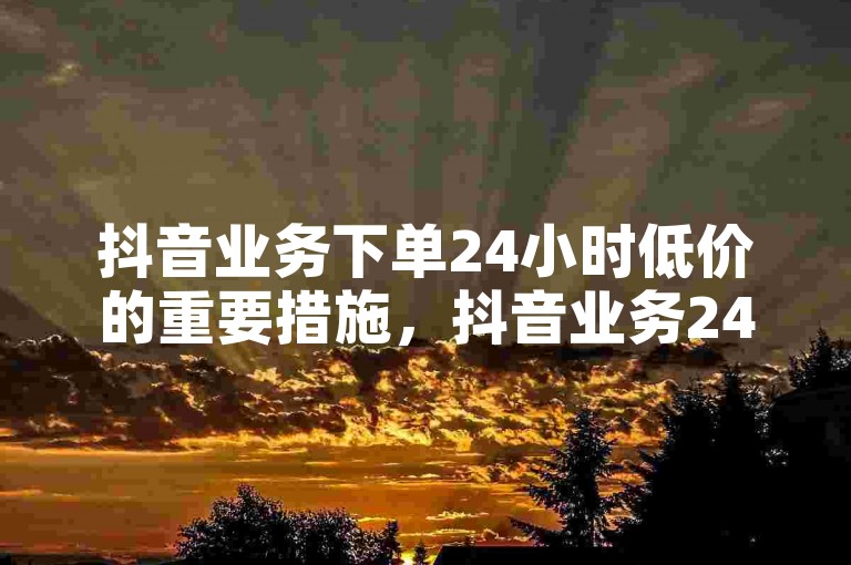 抖音业务下单24小时低价的重要措施，抖音业务24小时内优惠下单，价格低廉！新人必备！