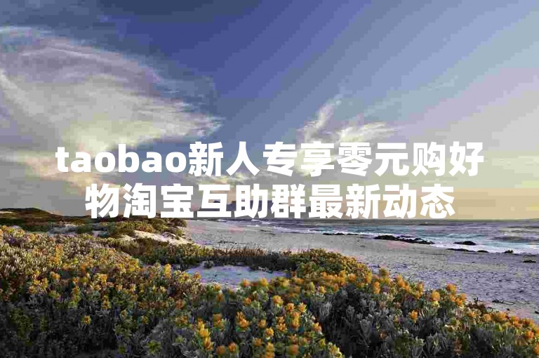 taobao新人专享零元购好物淘宝互助群最新动态