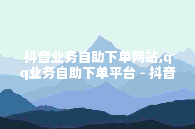 抖音业务自助下单网站,qq业务自助下单平台 - 抖音24小时自助下单平台 - 抖音1元点赞是什么意思