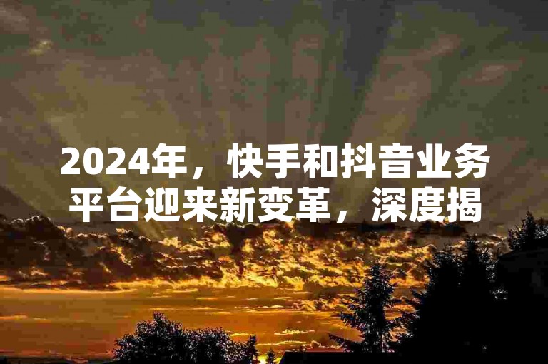 2024年，快手和抖音业务平台迎来新变革，深度揭秘其最新发展趋势！