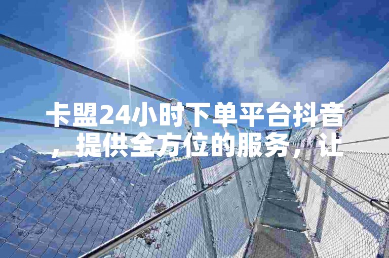 卡盟24小时下单平台抖音，提供全方位的服务，让你的抖音之旅更加顺畅。