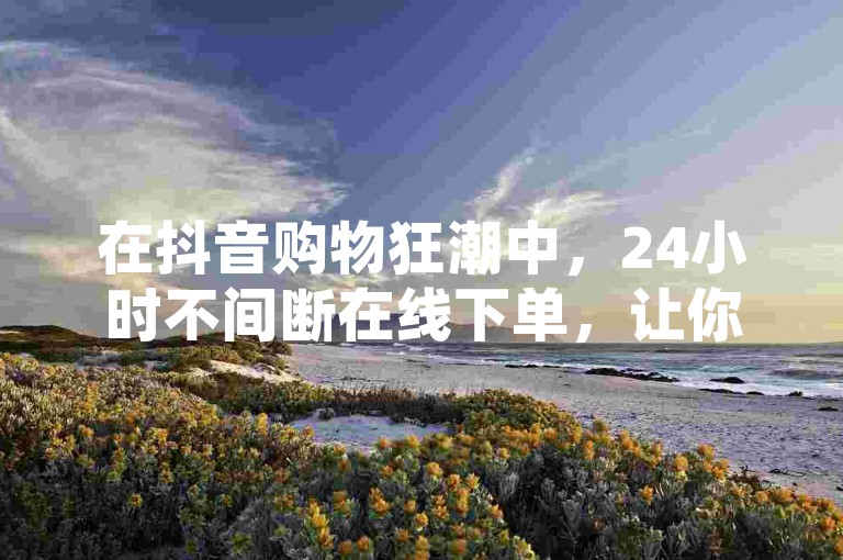 在抖音购物狂潮中，24小时不间断在线下单，让你的心仪商品随时为你而来！