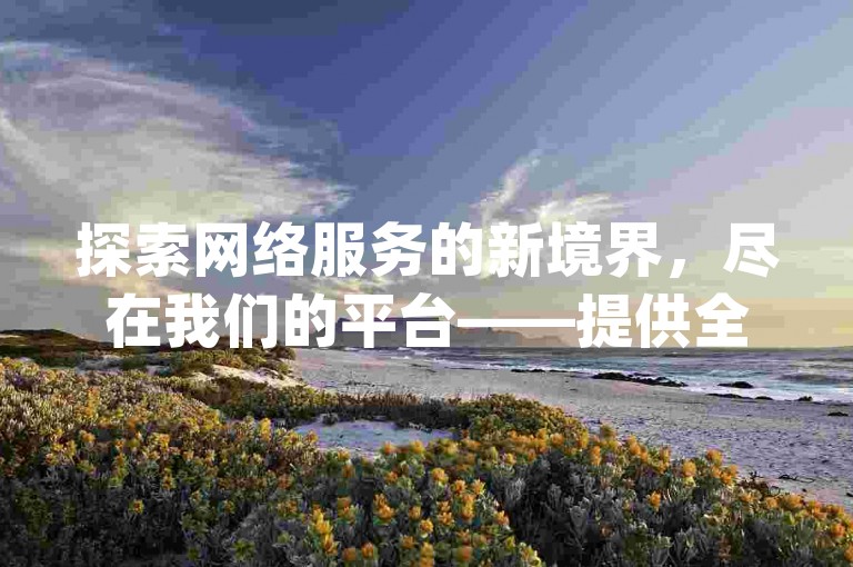探索网络服务的新境界，尽在我们的平台——提供全网最优价格的快手业务解决方案，以及小红书点赞与粉丝增长的高效途径，同时，dydy点赞自助服务等你来体验。
