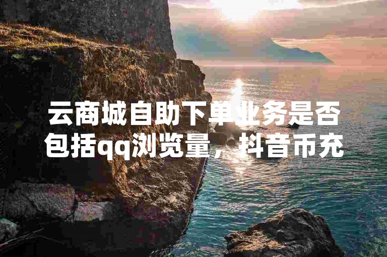 云商城自助下单业务是否包括qq浏览量，抖音币充值免费破解器和网红助手点赞app的使用方法。
