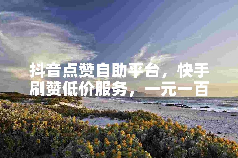 抖音点赞自助平台，快手刷赞低价服务，一元一百赞轻松获取。
