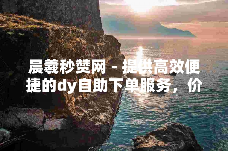 晨羲秒赞网 - 提供高效便捷的dy自助下单服务，价格亲民。