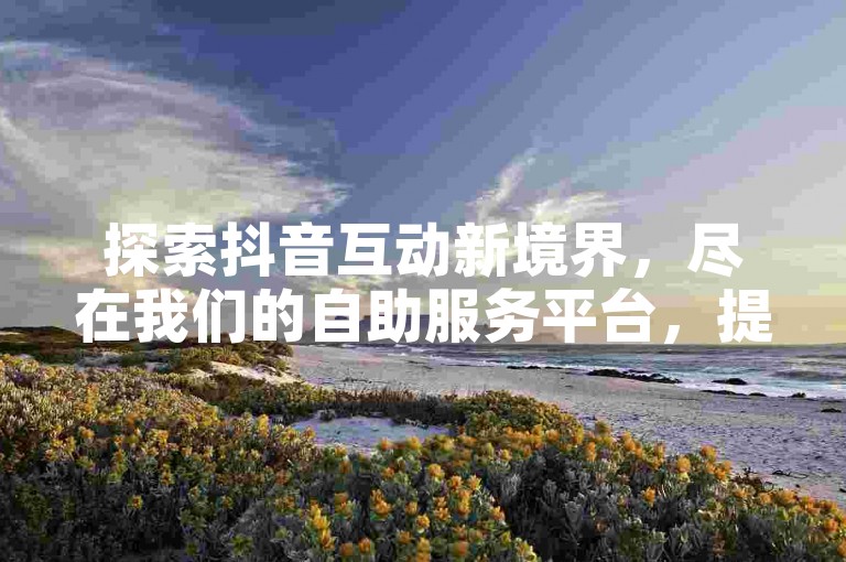 探索抖音互动新境界，尽在我们的自助服务平台，提供全网最具性价比的KS业务解决方案，支持便捷的QQ支付方式。